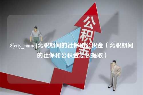 萍乡离职期间的社保和公积金（离职期间的社保和公积金怎么提取）