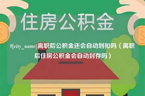 萍乡离职后公积金还会自动划扣吗（离职后住房公积金会自动封存吗）