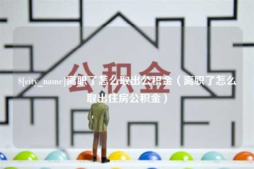 萍乡离职了怎么取出公积金（离职了怎么取出住房公积金）