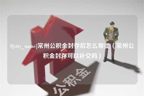 萍乡常州公积金封存后怎么帮提（常州公积金封存可以补交吗）